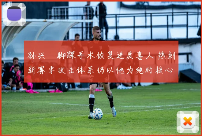 孙兴慜脚踝手术恢复进度喜人 热刺新赛季攻击体系仍以他为绝对核心 球队进攻引擎已蓄势待发