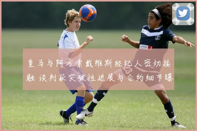 皇马与阿方索戴维斯经纪人密切接触 谈判获突破性进展与合约细节曝光