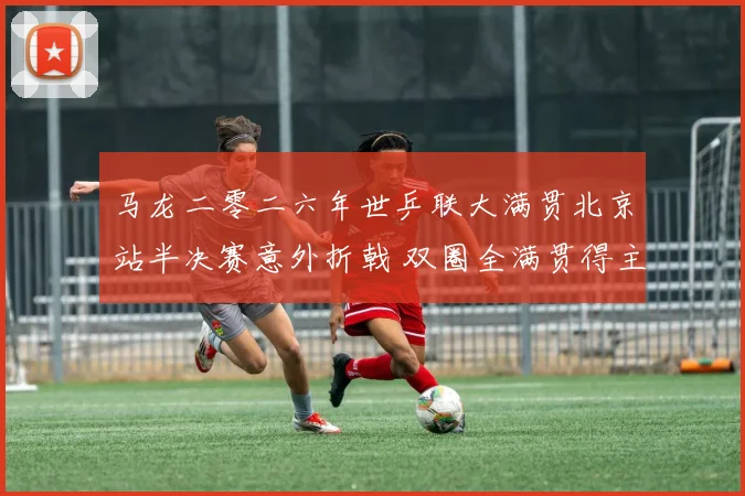 马龙二零二六年世乒联大满贯北京站半决赛意外折戟 双圈全满贯得主退役抉择与未来走向深度透视