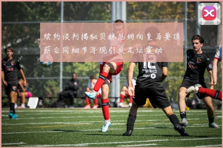续约谈判揭秘贝林厄姆向皇马要顶薪合同细节浮现引发足坛震动