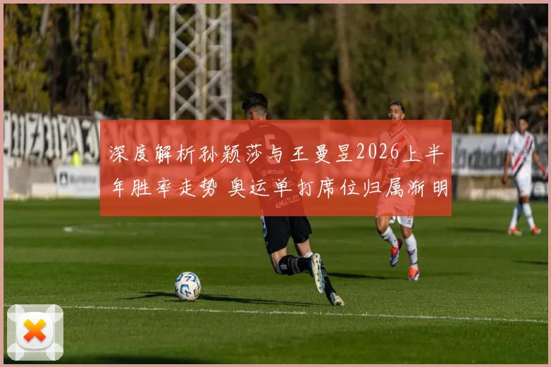 深度解析孙颖莎与王曼昱2026上半年胜率走势 奥运单打席位归属渐明朗