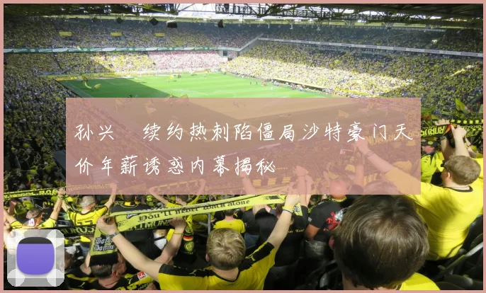 孙兴慜续约热刺陷僵局沙特豪门天价年薪诱惑内幕揭秘
