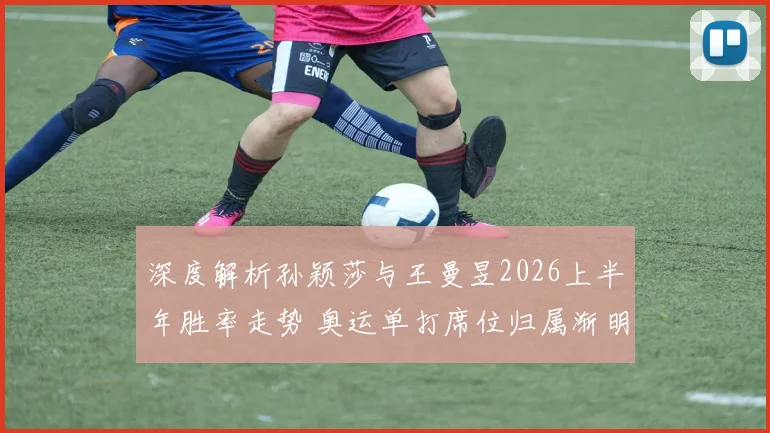深度解析孙颖莎与王曼昱2026上半年胜率走势 奥运单打席位归属渐明朗