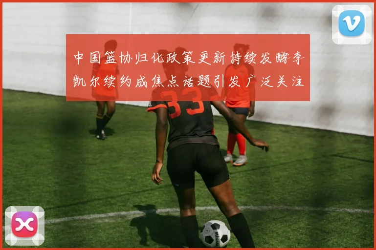 中国篮协归化政策更新持续发酵李凯尔续约成焦点话题引发广泛关注