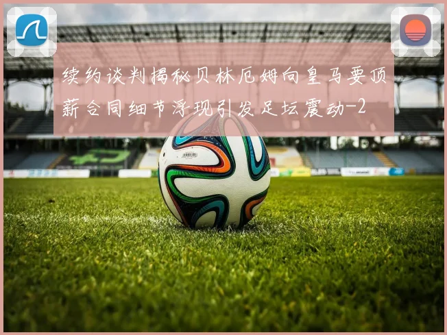 续约谈判揭秘贝林厄姆向皇马要顶薪合同细节浮现引发足坛震动