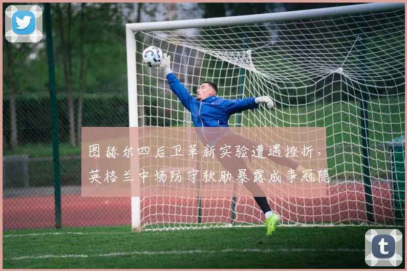 图赫尔四后卫革新实验遭遇挫折,英格兰中场防守软肋暴露成争冠隐忧