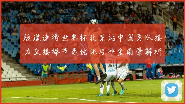 短道速滑世界杯北京站中国男队接力交接棒节奏优化与冲金前景解析