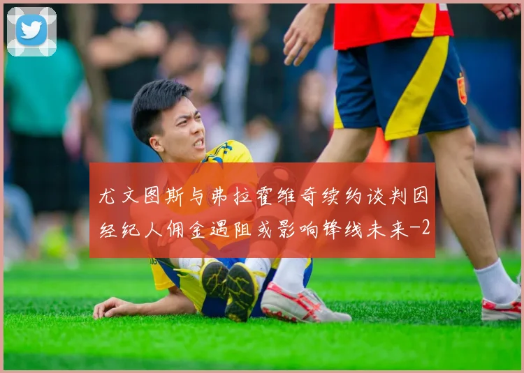 尤文图斯与弗拉霍维奇续约谈判因经纪人佣金遇阻或影响锋线未来